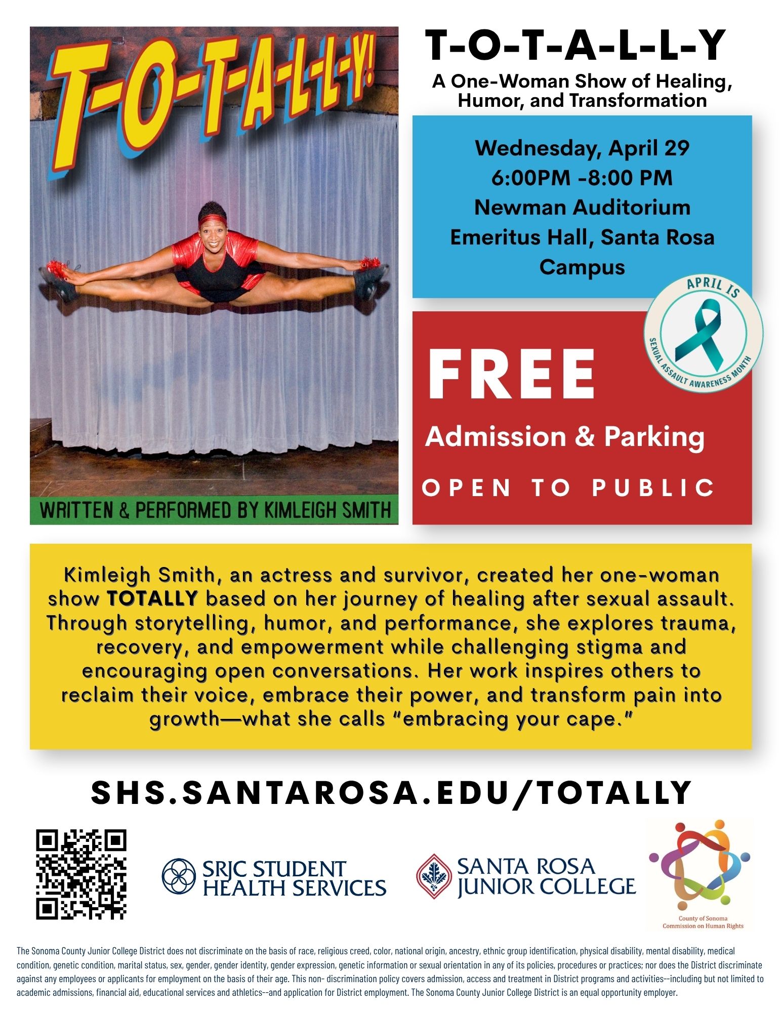 Flyer for a performance titled “T-O-T-A-L-L-Y!” featuring a bold, colorful title at the top left over an image of a woman mid-air doing a wide jump split on a stage in front of a curtain. A green strip below the image reads, “WRITTEN & PERFORMED BY KIMLEIGH SMITH.”  On the right side, text reads: “T-O-T-A-L-L-Y A One-Woman Show of Healing, Humor, and Transformation”  A blue box lists event details: “Wednesday, April 29 6:00PM – 8:00 PM Newman Auditorium Emeritus Hall, Santa Rosa Campus”  A red box below reads: “FREE Admission & Parking OPEN TO PUBLIC”  A circular graphic says: “APRIL IS Sexual Assault Awareness Month” with a teal ribbon.  A yellow box contains a description: “Kimleigh Smith, an actress and survivor, created her one-woman show TOTALLY based on her journey of healing after sexual assault. Through storytelling, humor, and performance, she explores trauma, recovery, and empowerment while challenging stigma and encouraging open conversations. Her work inspires others to reclaim their voice, embrace their power, and transform pain into growth—what she calls ‘embracing your cape.’”  At the bottom, large text reads: “SHS.SANTAROSA.EDU/TOTALLY”  A QR code appears on the lower left. Logos appear along the bottom for SRJC Student Health Services, Santa Rosa Junior College, and the County of Sonoma Commission on Human Rights.  In very small text at the bottom is a nondiscrimination statement from the Sonoma County Junior College District stating it does not discriminate based on race, religion, color, national origin, ancestry, disability, medical condition, marital status, sex, gender identity or expression, genetic information, or sexual orientation, and affirms equal opportunity in programs, services, and employment.