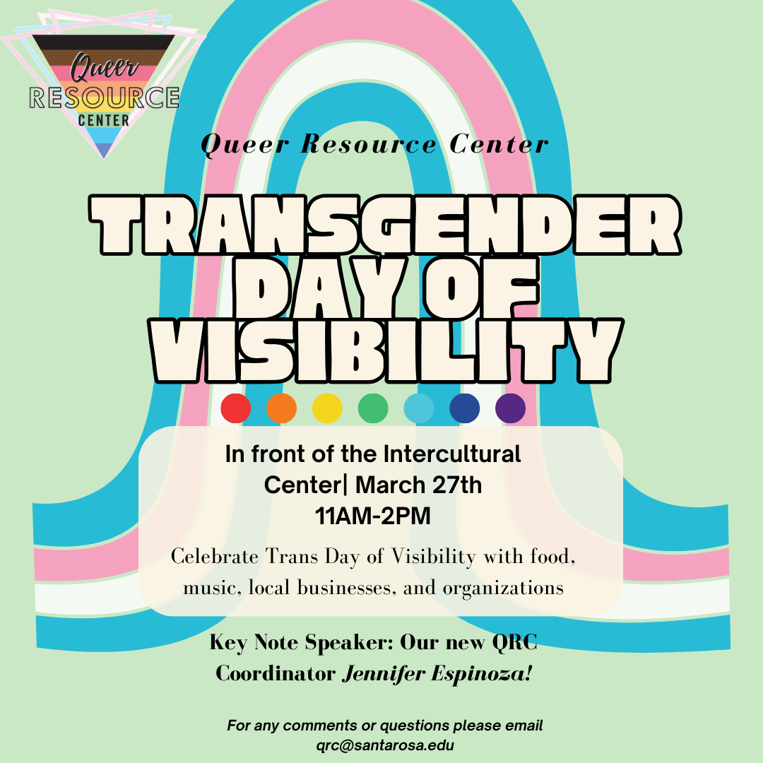 Transgender Day of Visibility Date & Time: Wednesday, March 27 | 11:00AM - 2:00PM Location: In front of the Intercultural Center, Pioneer Hall, Santa Rosa Campus  About: Celebrate Trans day of Visibility with food, music, local businesses, and organization. Keynote speaker is Jennifer Espinoza, QRC Coordinator.