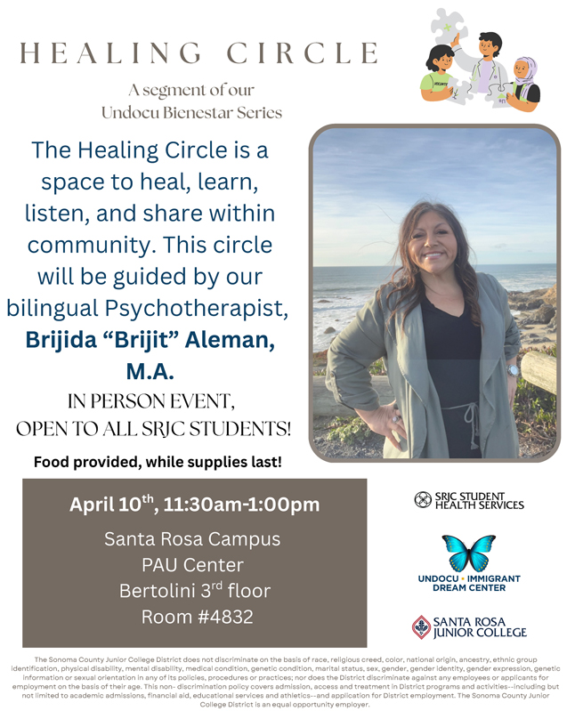 Flyer titled “Healing Circle” with a soft neutral background and clean, modern layout. Subtitle reads, “A segment of our Undocu Bienestar Series.” On the left side, text states: “The Healing Circle is a space to heal, learn, listen, and share within community. This circle will be guided by our bilingual Psychotherapist, Brijida ‘Brijit’ Aleman, M.A.” Below, bold text reads: “IN PERSON EVENT, OPEN TO ALL SRJC STUDENTS!” followed by “Food provided, while supplies last!” A gray box lists event details: “April 10th, 11:30am–1:00pm Santa Rosa Campus PAU Center Bertolini 3rd floor Room #4832” On the right side is a photo of a smiling woman standing outdoors near the ocean, wearing a green jacket over a dark top, with hands on her hips. Above the photo is a small illustration of three people working together to fit puzzle pieces. Logos appear on the lower right for SRJC Student Health Services, the Undocu + Immigrant Dream Center (with a butterfly), and Santa Rosa Junior College. At the bottom in small text is a non-discrimination statement from the Sonoma County Junior College District, stating it does not discriminate based on race, religion, color, national origin, ancestry, disability, medical condition, marital status, sex, gender identity or expression, genetic information, or sexual orientation, and affirms equal opportunity in programs, services, and employment.