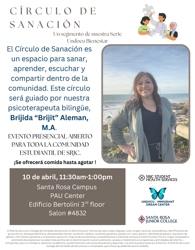 Volante informativo titulado “CÍRCULO DE SANACIÓN – Un segmento de nuestra Serie Undocu Bienestar”. A la derecha aparece una fotografía de una mujer sonriente al aire libre frente al mar y rocas, con una chaqueta verde y blusa negra. En la parte superior derecha hay una ilustración de tres personas conversando y apoyándose. El texto principal dice: “El Círculo de Sanación es un espacio para sanar, aprender, escuchar y compartir dentro de la comunidad. Este círculo será guiado por nuestra psicoterapeuta bilingüe, Brijda ‘Briji’ Aleman, M.A.” Debajo se lee: “EVENTO PRESENCIAL ABIERTO PARA TODA LA COMUNIDAD ESTUDIANTIL DE SRJC. ¡Se ofrecerá comida hasta agotar!” En un recuadro oscuro se muestra la información del evento: “10 de abril, 11:30am-1:00pm Santa Rosa Campus PAU Center Edificio Bertolini 3rd floor Salon #432” En la parte inferior derecha aparecen los logotipos de SRJC Student Health Services, Undocu Immigrant Dream Center con una mariposa azul, y Santa Rosa Junior College. En la parte inferior del volante hay un párrafo en letra pequeña que indica que el Distrito de Junior College del Condado de Sonoma no discrimina por motivos de raza, religión, color, origen nacional, ascendencia, identidad de género, orientación sexual, edad, discapacidad, condición médica, estado civil, estatus migratorio u otras categorías protegidas por la ley, y que la información sobre políticas de no discriminación está disponible en el Distrito.